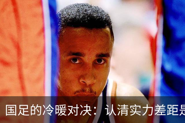 国足的冷暖对决：认清实力差距是迈向进步的第一步